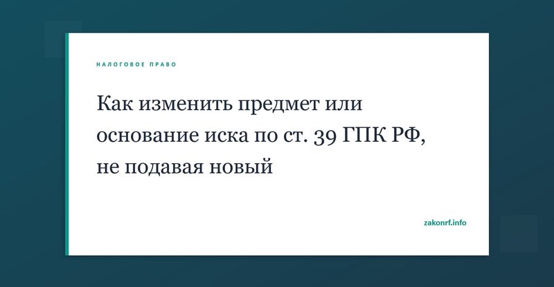 Как изменить предмет или основание иска по ст. 39 ГПК РФ, не подавая новый.