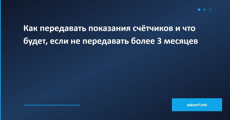 Как передавать показания счётчиков и что будет, если не передавать более 3 месяцев.