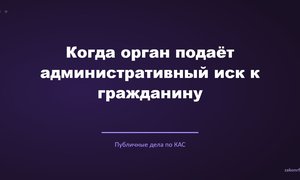 Когда орган подаёт административный иск к гражданину.