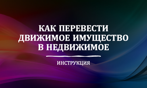 ПЕРЕВЕСТИ ДВИЖИМОЕ В НЕДВИЖИМОЕ